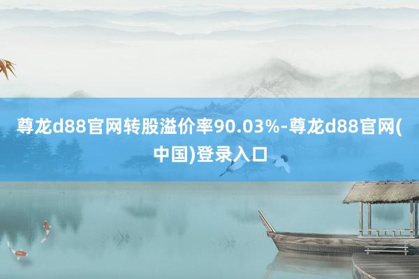 尊龙d88官网转股溢价率90.03%-尊龙d88官网(中国)登录入口