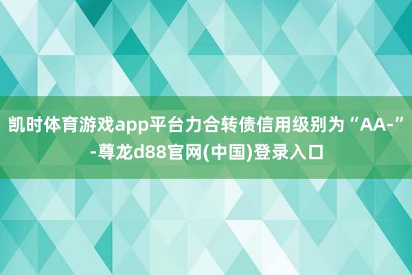 凯时体育游戏app平台力合转债信用级别为“AA-”-尊龙d88官网(中国)登录入口