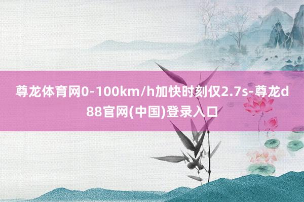 尊龙体育网0-100km/h加快时刻仅2.7s-尊龙d88官网(中国)登录入口