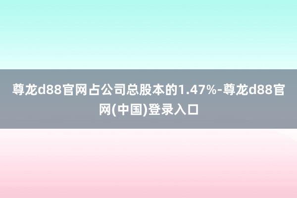 尊龙d88官网占公司总股本的1.47%-尊龙d88官网(中国)登录入口