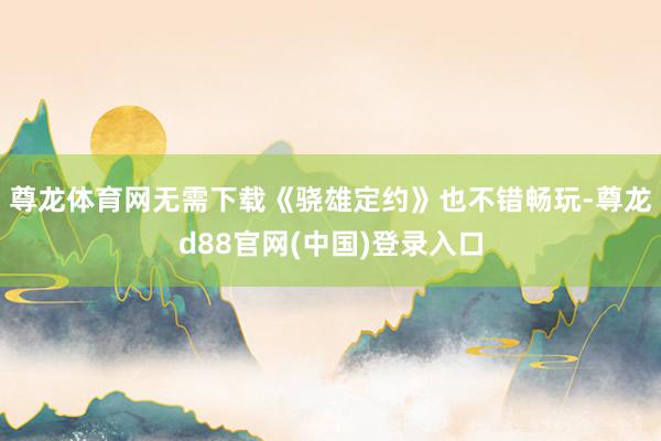 尊龙体育网无需下载《骁雄定约》也不错畅玩-尊龙d88官网(中国)登录入口
