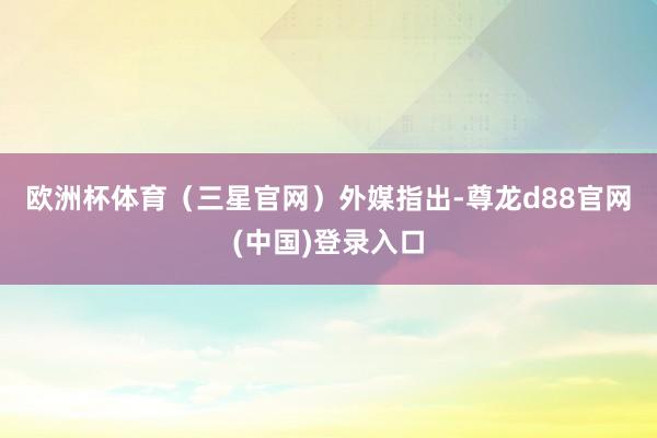 欧洲杯体育　　（三星官网）　　外媒指出-尊龙d88官网(中国)登录入口