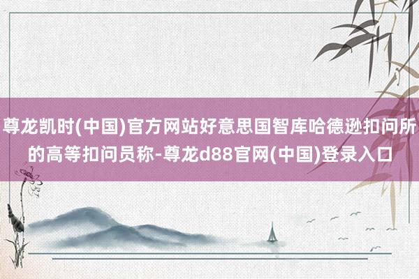 尊龙凯时(中国)官方网站好意思国智库哈德逊扣问所的高等扣问员称-尊龙d88官网(中国)登录入口