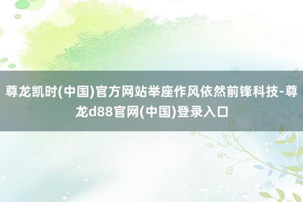 尊龙凯时(中国)官方网站举座作风依然前锋科技-尊龙d88官网(中国)登录入口