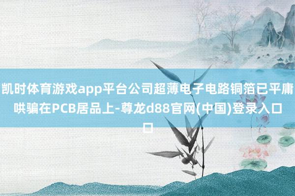 凯时体育游戏app平台公司超薄电子电路铜箔已平庸哄骗在PCB居品上-尊龙d88官网(中国)登录入口
