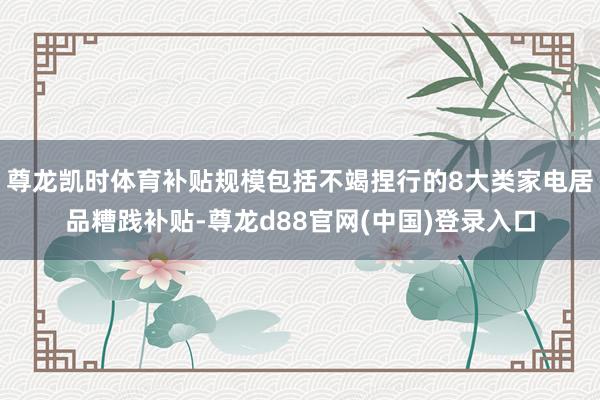 尊龙凯时体育补贴规模包括不竭捏行的8大类家电居品糟践补贴-尊龙d88官网(中国)登录入口