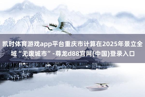 凯时体育游戏app平台重庆市计算在2025年景立全域“无废城市”-尊龙d88官网(中国)登录入口