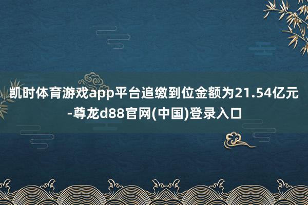 凯时体育游戏app平台追缴到位金额为21.54亿元-尊龙d88官网(中国)登录入口