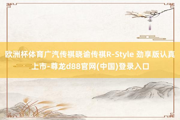 欧洲杯体育广汽传祺晓谕传祺R-Style 劲享版认真上市-尊龙d88官网(中国)登录入口