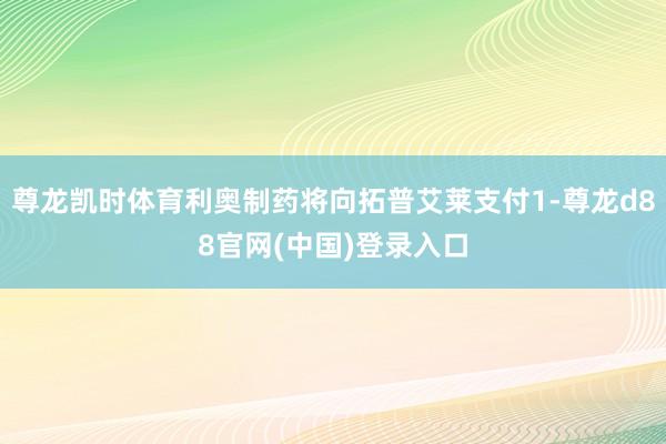 尊龙凯时体育利奥制药将向拓普艾莱支付1-尊龙d88官网(中国)登录入口