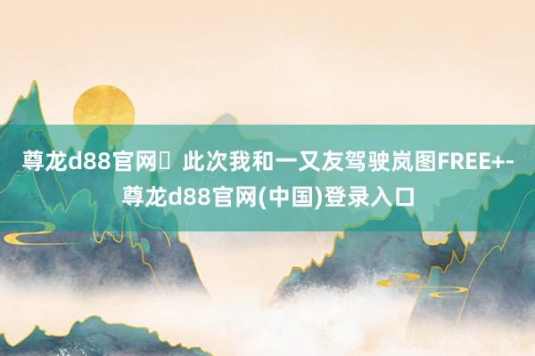 尊龙d88官网	此次我和一又友驾驶岚图FREE+-尊龙d88官网(中国)登录入口