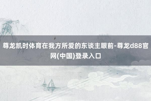 尊龙凯时体育在我方所爱的东谈主眼前-尊龙d88官网(中国)登录入口