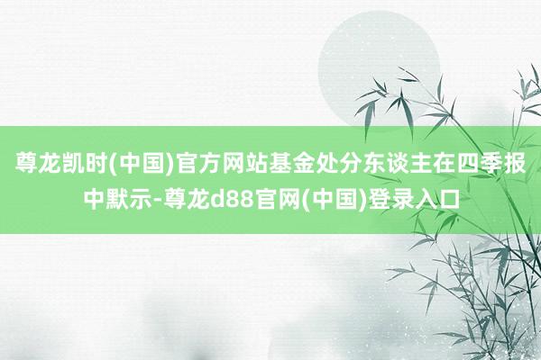 尊龙凯时(中国)官方网站　　基金处分东谈主在四季报中默示-尊龙d88官网(中国)登录入口