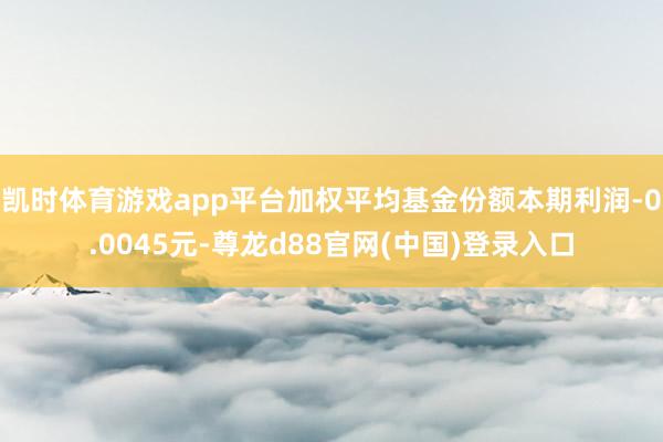 凯时体育游戏app平台加权平均基金份额本期利润-0.0045元-尊龙d88官网(中国)登录入口