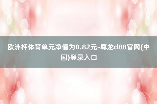 欧洲杯体育单元净值为0.82元-尊龙d88官网(中国)登录入口