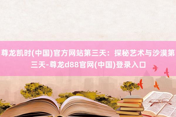 尊龙凯时(中国)官方网站第三天：探秘艺术与沙漠第三天-尊龙d88官网(中国)登录入口