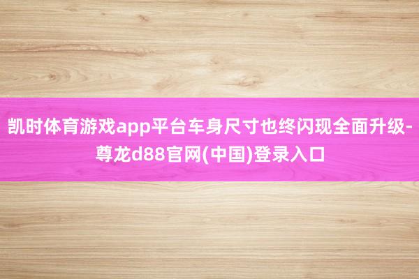凯时体育游戏app平台车身尺寸也终闪现全面升级-尊龙d88官网(中国)登录入口
