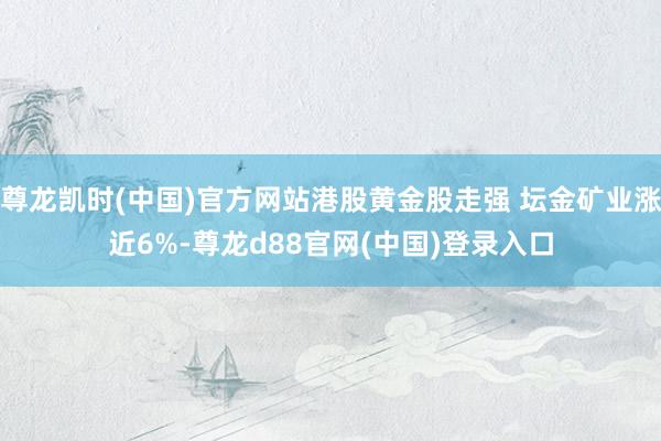 尊龙凯时(中国)官方网站港股黄金股走强 坛金矿业涨近6%-尊龙d88官网(中国)登录入口