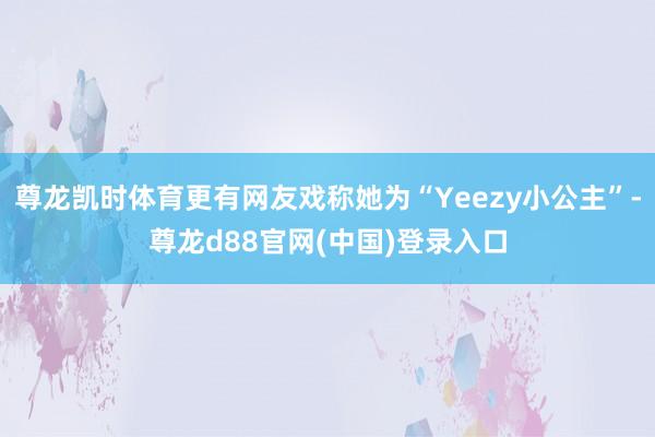尊龙凯时体育更有网友戏称她为“Yeezy小公主”-尊龙d88官网(中国)登录入口