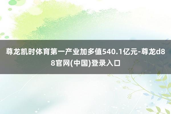 尊龙凯时体育第一产业加多值540.1亿元-尊龙d88官网(中国)登录入口