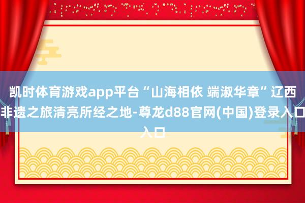 凯时体育游戏app平台“山海相依 端淑华章”辽西非遗之旅清亮所经之地-尊龙d88官网(中国)登录入口