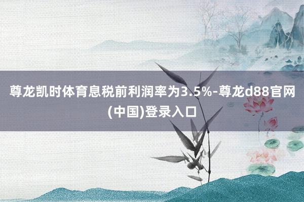尊龙凯时体育息税前利润率为3.5%-尊龙d88官网(中国)登录入口