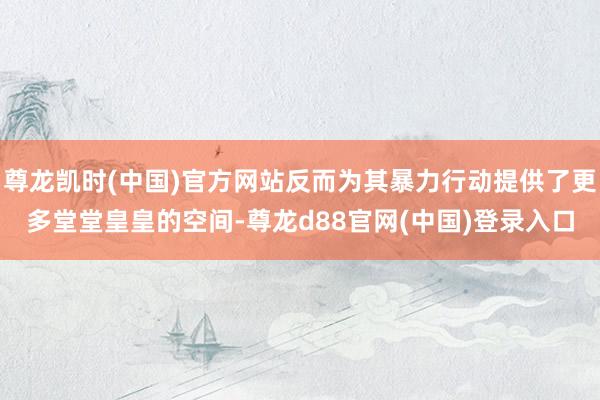 尊龙凯时(中国)官方网站反而为其暴力行动提供了更多堂堂皇皇的空间-尊龙d88官网(中国)登录入口