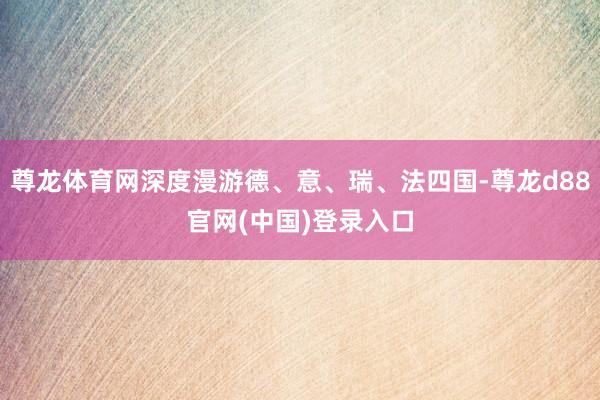 尊龙体育网深度漫游德、意、瑞、法四国-尊龙d88官网(中国)登录入口