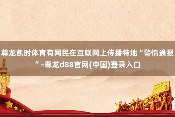 尊龙凯时体育有网民在互联网上传播特地“警情通报”-尊龙d88官网(中国)登录入口