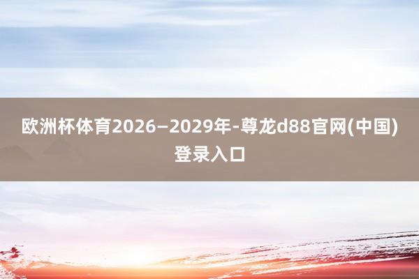 欧洲杯体育2026—2029年-尊龙d88官网(中国)登录入口