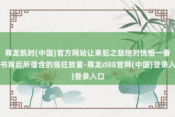尊龙凯时(中国)官方网站让来犯之敌绝对恍悟一番兵书背后所蕴含的强狂放量-尊龙d88官网(中国)登录入口