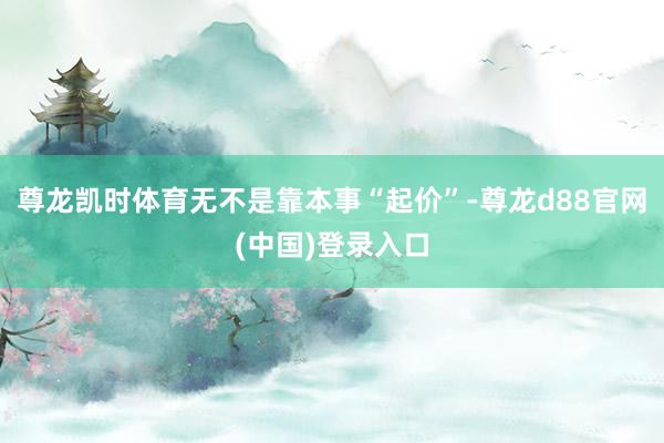 尊龙凯时体育无不是靠本事“起价”-尊龙d88官网(中国)登录入口