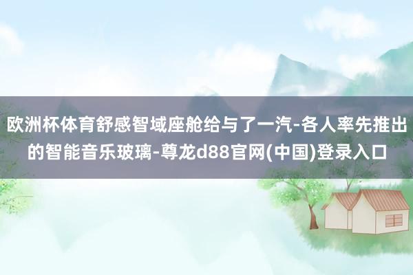 欧洲杯体育舒感智域座舱给与了一汽-各人率先推出的智能音乐玻璃-尊龙d88官网(中国)登录入口