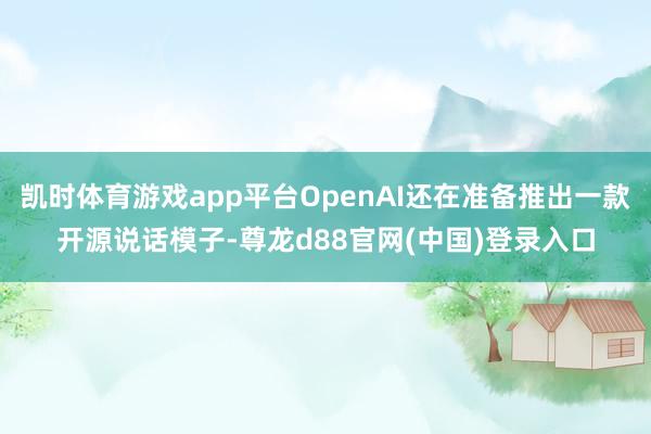 凯时体育游戏app平台OpenAI还在准备推出一款开源说话模子-尊龙d88官网(中国)登录入口