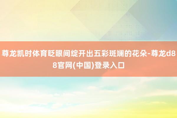 尊龙凯时体育眨眼间绽开出五彩斑斓的花朵-尊龙d88官网(中国)登录入口