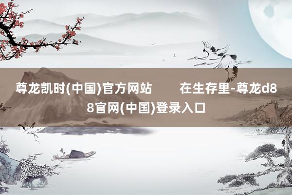 尊龙凯时(中国)官方网站        在生存里-尊龙d88官网(中国)登录入口