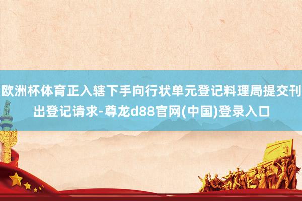 欧洲杯体育正入辖下手向行状单元登记料理局提交刊出登记请求-尊龙d88官网(中国)登录入口