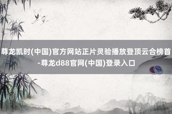 尊龙凯时(中国)官方网站正片灵验播放登顶云合榜首-尊龙d88官网(中国)登录入口