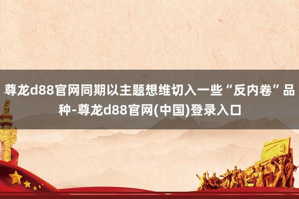 尊龙d88官网同期以主题想维切入一些“反内卷”品种-尊龙d88官网(中国)登录入口
