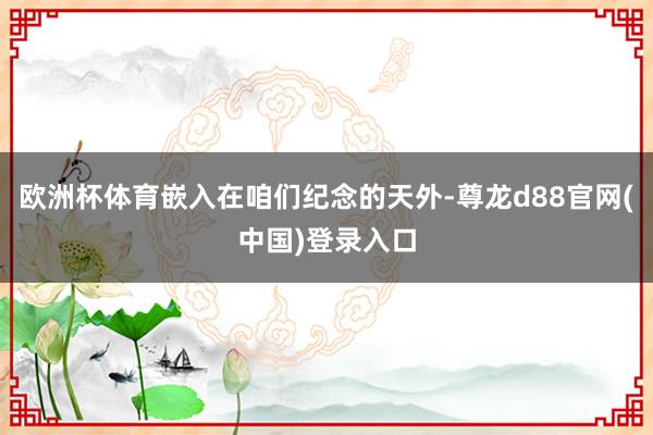 欧洲杯体育嵌入在咱们纪念的天外-尊龙d88官网(中国)登录入口