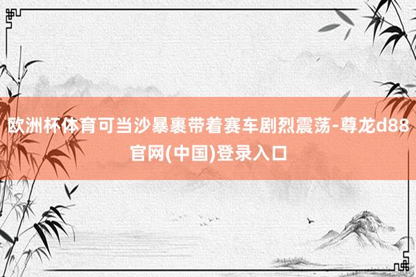 欧洲杯体育可当沙暴裹带着赛车剧烈震荡-尊龙d88官网(中国)登录入口