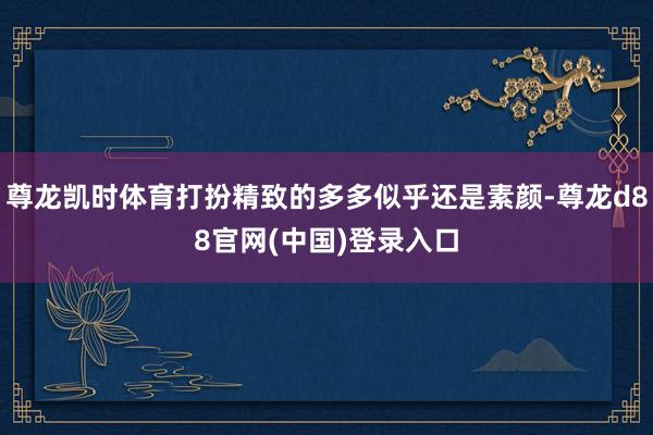 尊龙凯时体育打扮精致的多多似乎还是素颜-尊龙d88官网(中国)登录入口