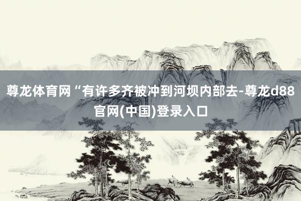 尊龙体育网“有许多齐被冲到河坝内部去-尊龙d88官网(中国)登录入口