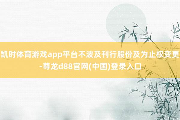 凯时体育游戏app平台不波及刊行股份及为止权变更-尊龙d88官网(中国)登录入口