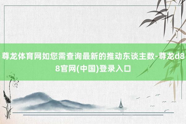 尊龙体育网如您需查询最新的推动东谈主数-尊龙d88官网(中国)登录入口