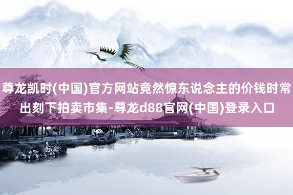 尊龙凯时(中国)官方网站竟然惊东说念主的价钱时常出刻下拍卖市集-尊龙d88官网(中国)登录入口