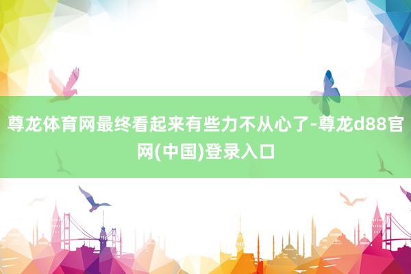 尊龙体育网最终看起来有些力不从心了-尊龙d88官网(中国)登录入口
