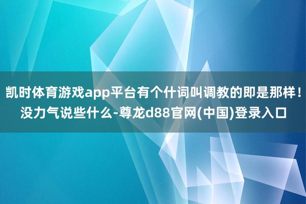 凯时体育游戏app平台有个什词叫调教的即是那样！没力气说些什么-尊龙d88官网(中国)登录入口