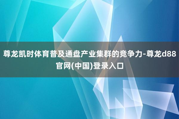 尊龙凯时体育普及通盘产业集群的竞争力-尊龙d88官网(中国)登录入口