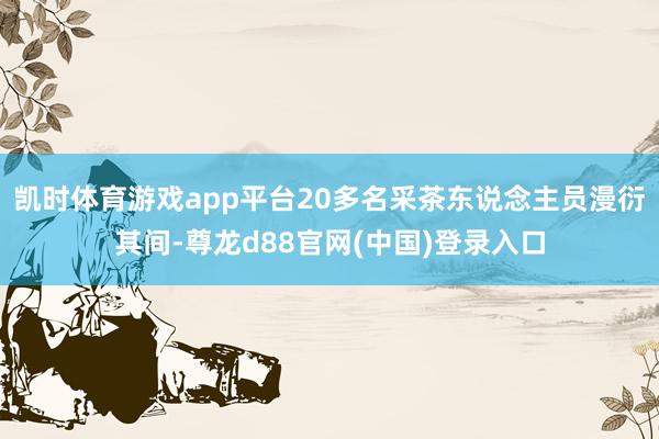 凯时体育游戏app平台20多名采茶东说念主员漫衍其间-尊龙d88官网(中国)登录入口